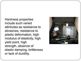 Hardness properties
include such varied
attributes as resistance to
abrasives, resistance to
plastic deformation, high
modulus of elasticity, high
yield point, high
strength, absence of
elastic damping, brittleness
or lack of ductility.

 