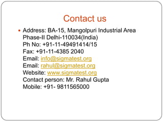 Contact us
 Address: BA-15, Mangolpuri Industrial Area

Phase-II Delhi-110034(India)
Ph No: +91-11-49491414/15
Fax: +91-11-4385 2040
Email: info@sigmatest.org
Email: rahul@sigmatest.org
Website: www.sigmatest.org
Contact person: Mr. Rahul Gupta
Mobile: +91- 9811565000

 