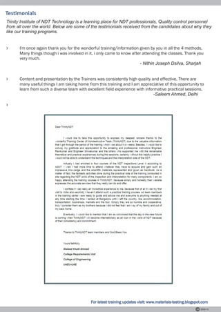 Testimonials
Trinity Institute of NDT Technology is a learning place for NDT professionals, Quality control personnel
from all over the world. Below are some of the testimonials received from the candidates about why they
like our training programs.


›     I'm once again thank you for the wonderful training/information given by you in all the 4 methods.
      Many things though i was involved in it, i only came to know after attending the classes. Thank you
      very much.
                                                                       - Nithin Joseph Dsilva, Sharjah


›     Content and presentation by the Trainers was consistently high quality and effective. There are
      many useful things I am taking home from this training and I am appreciative of this opportunity to
      learn from such a diverse team with excellent field experience with informative practical sessions.
                                                                               -Saleem Ahmed, Delhi

›




                                            For latest training updates visit: www.materials-testing.blogspot.com
                                                                                                            2009-10
 