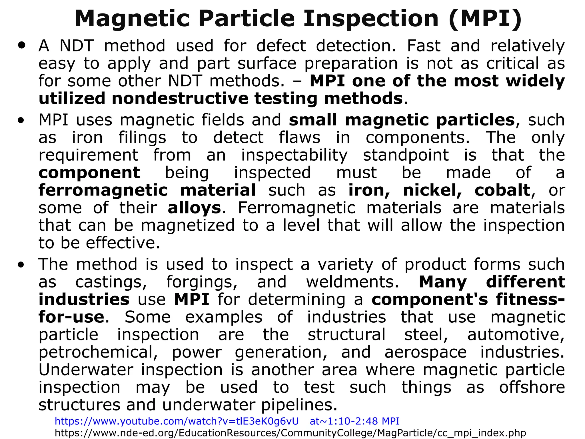 • A NDT method used for defect detection. Fast and relatively
easy to apply and part surface preparation is not as critical as
for some other NDT methods. – MPI one of the most widely
utilized nondestructive testing methods.
• MPI uses magnetic fields and small magnetic particles, such
as iron filings to detect flaws in components. The only
requirement from an inspectability standpoint is that the
component being inspected must be made of a
ferromagnetic material such as iron, nickel, cobalt, or
some of their alloys. Ferromagnetic materials are materials
that can be magnetized to a level that will allow the inspection
to be effective.
• The method is used to inspect a variety of product forms such
as castings, forgings, and weldments. Many different
industries use MPI for determining a component's fitness-
for-use. Some examples of industries that use magnetic
particle inspection are the structural steel, automotive,
petrochemical, power generation, and aerospace industries.
Underwater inspection is another area where magnetic particle
inspection may be used to test such things as offshore
structures and underwater pipelines.
Magnetic Particle Inspection (MPI)
https://www.youtube.com/watch?v=tlE3eK0g6vU at~1:10-2:48 MPI
https://www.nde-ed.org/EducationResources/CommunityCollege/MagParticle/cc_mpi_index.php
 