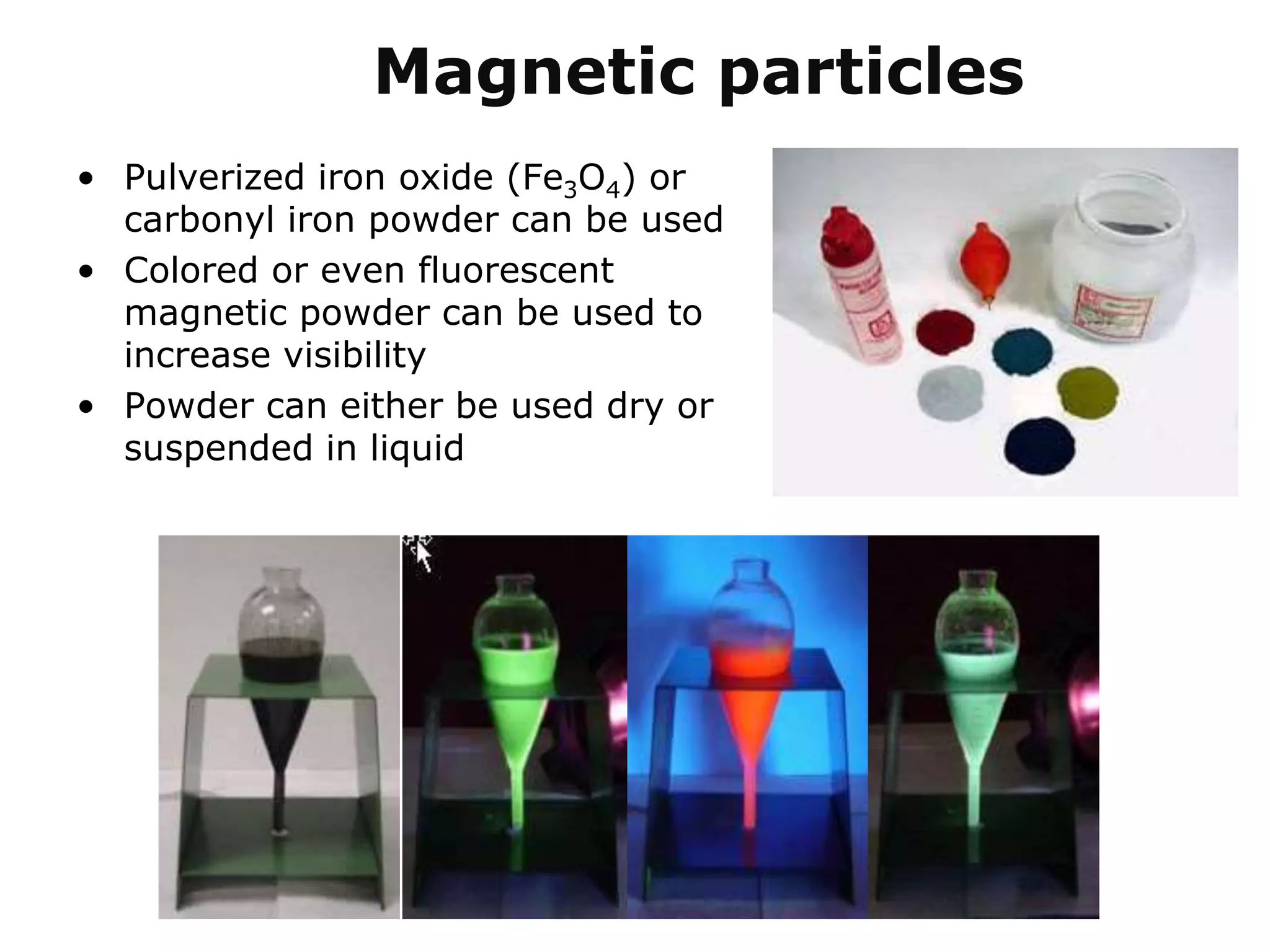 Magnetic particles
• Pulverized iron oxide (Fe3O4) or
carbonyl iron powder can be used
• Colored or even fluorescent
magnetic powder can be used to
increase visibility
• Powder can either be used dry or
suspended in liquid
 