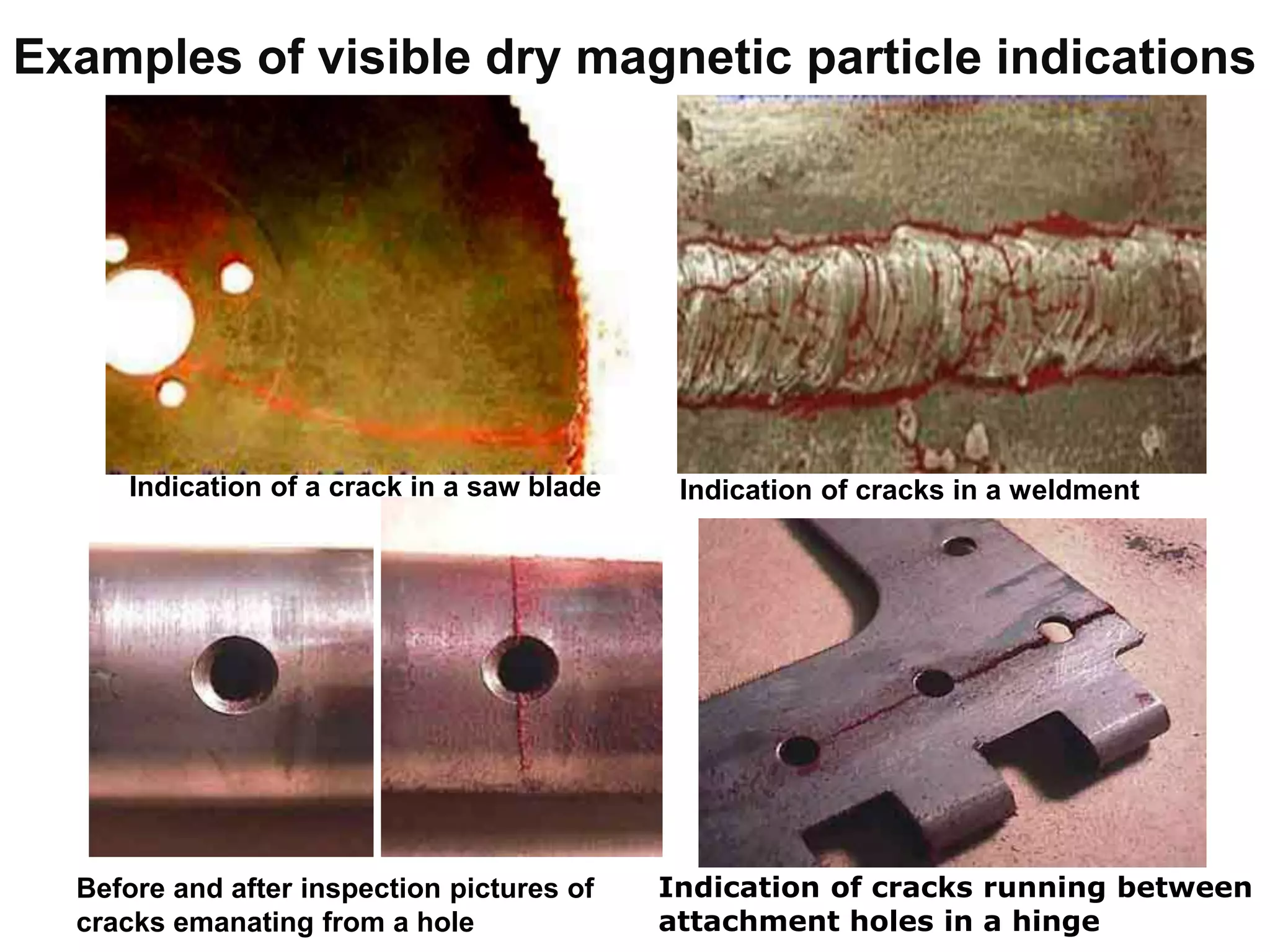 Examples of visible dry magnetic particle indications
Indication of a crack in a saw blade Indication of cracks in a weldment
Before and after inspection pictures of
cracks emanating from a hole
Indication of cracks running between
attachment holes in a hinge
 