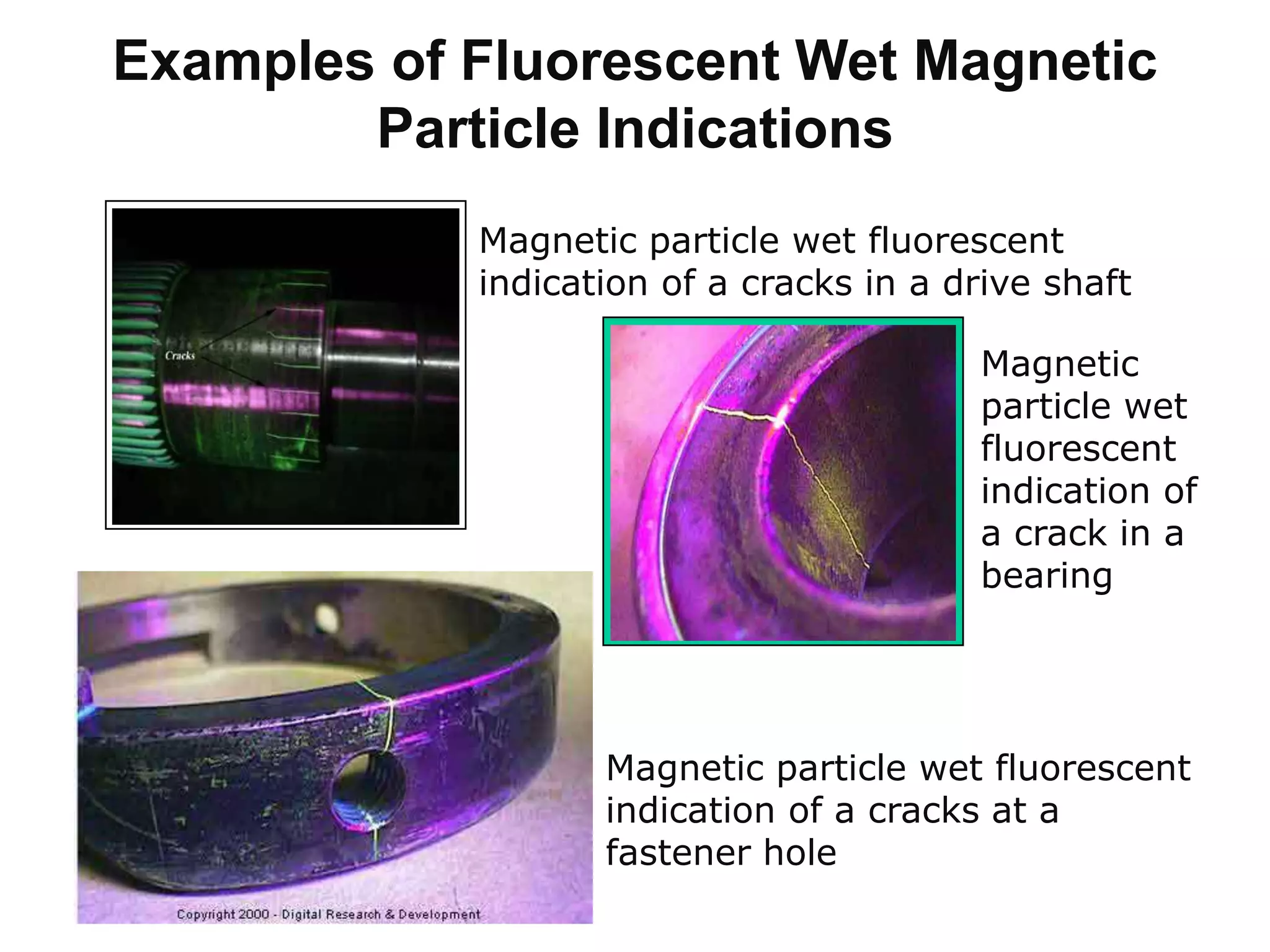 Examples of Fluorescent Wet Magnetic
Particle Indications
Magnetic particle wet fluorescent
indication of a cracks in a drive shaft
Magnetic
particle wet
fluorescent
indication of
a crack in a
bearing
Magnetic particle wet fluorescent
indication of a cracks at a
fastener hole
 