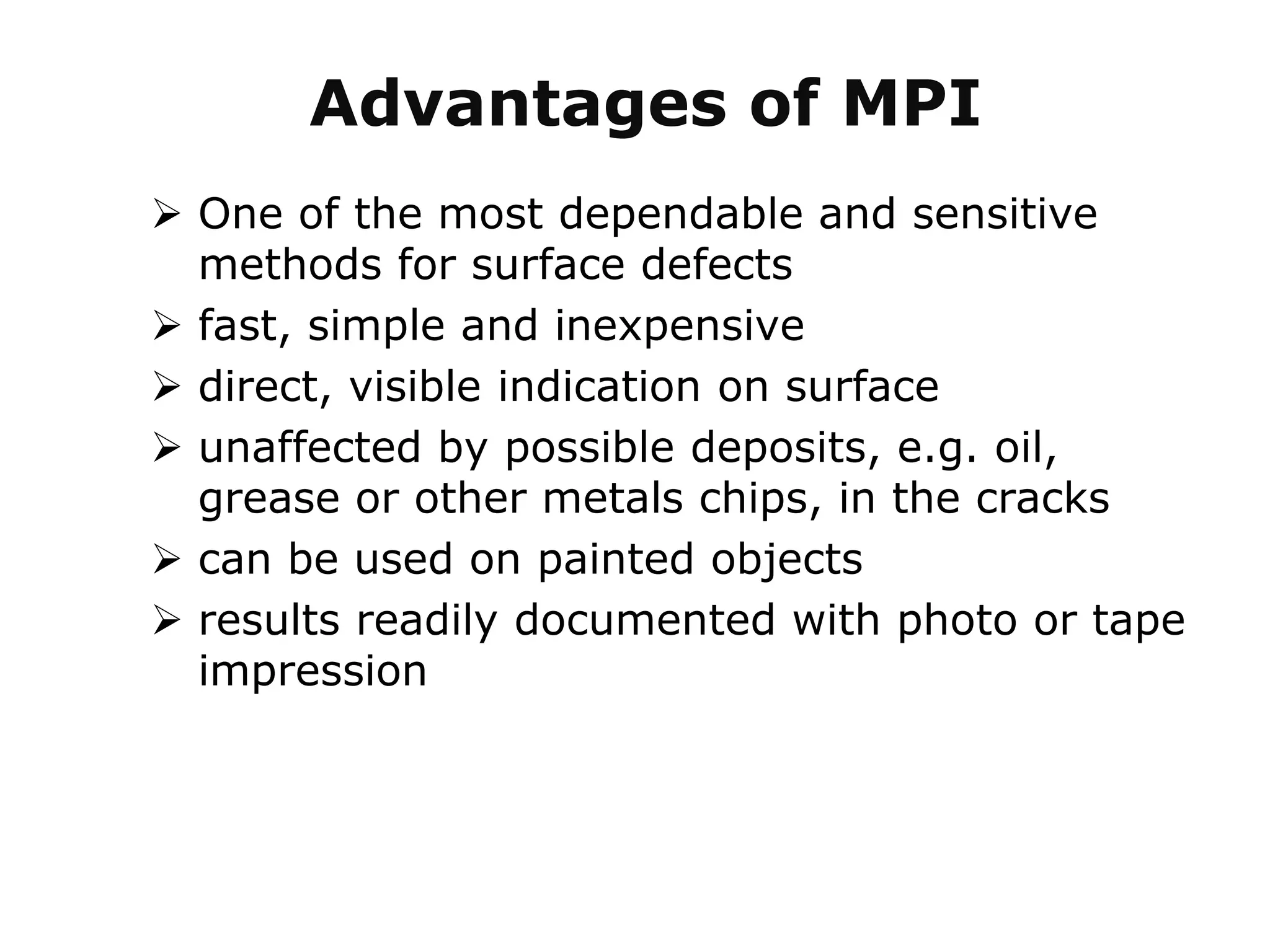  One of the most dependable and sensitive
methods for surface defects
 fast, simple and inexpensive
 direct, visible indication on surface
 unaffected by possible deposits, e.g. oil,
grease or other metals chips, in the cracks
 can be used on painted objects
 results readily documented with photo or tape
impression
Advantages of MPI
 