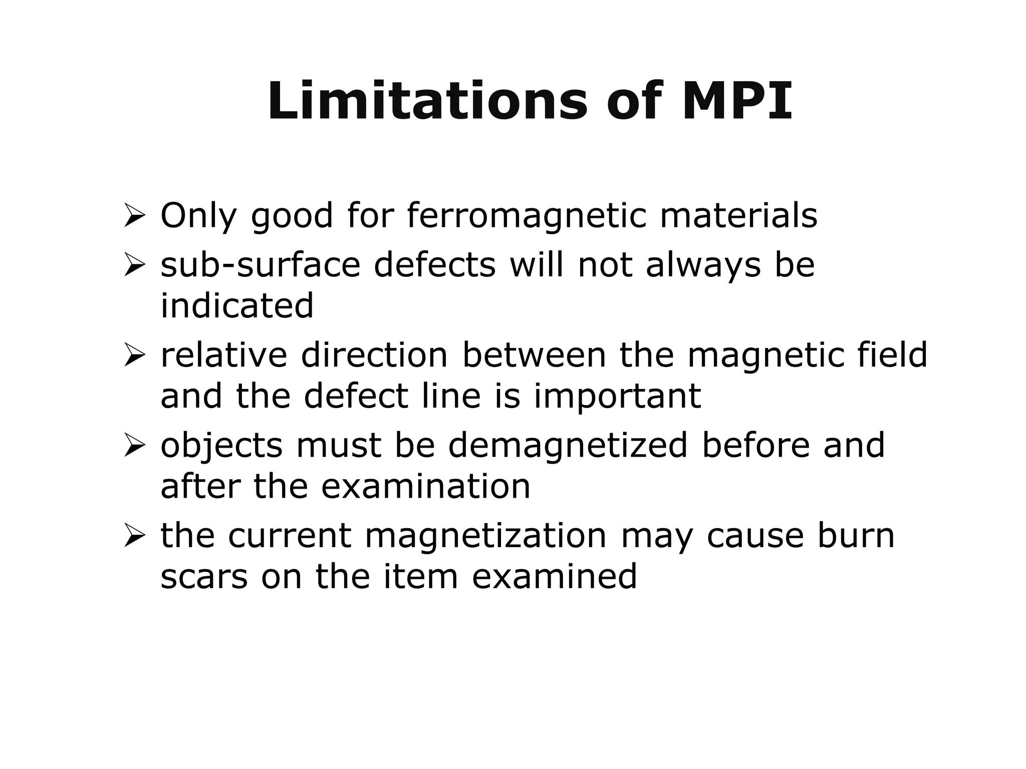 Limitations of MPI
 Only good for ferromagnetic materials
 sub-surface defects will not always be
indicated
 relative direction between the magnetic field
and the defect line is important
 objects must be demagnetized before and
after the examination
 the current magnetization may cause burn
scars on the item examined
 