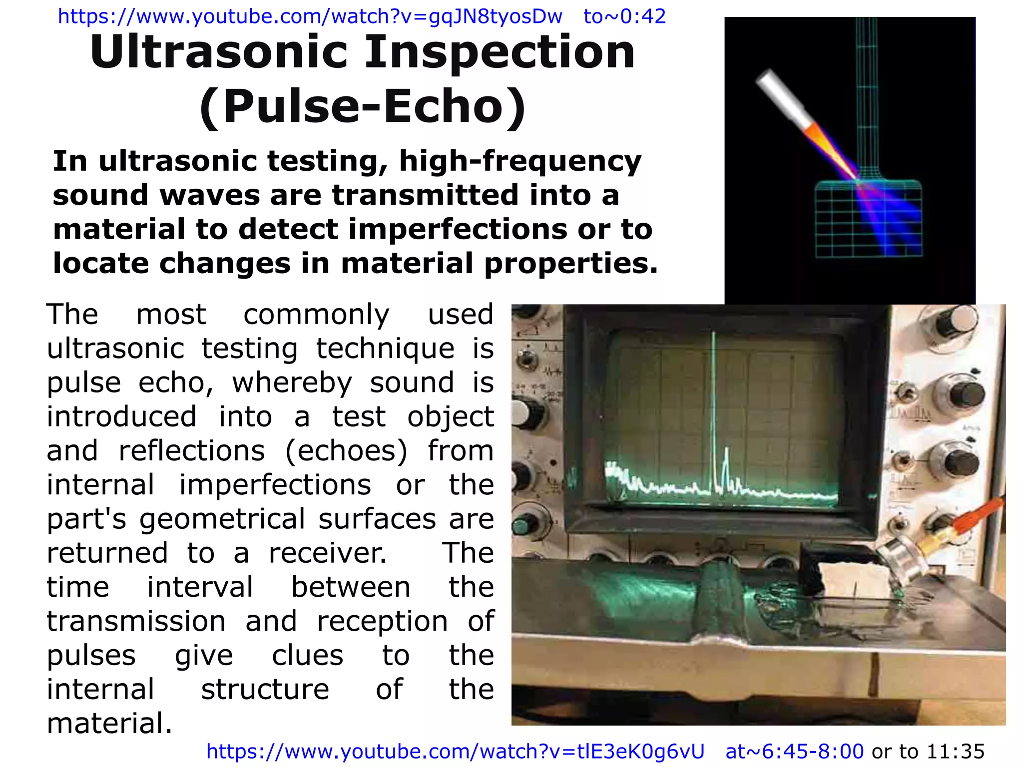 The most commonly used
ultrasonic testing technique is
pulse echo, whereby sound is
introduced into a test object
and reflections (echoes) from
internal imperfections or the
part's geometrical surfaces are
returned to a receiver. The
time interval between the
transmission and reception of
pulses give clues to the
internal structure of the
material.
Ultrasonic Inspection
(Pulse-Echo)
In ultrasonic testing, high-frequency
sound waves are transmitted into a
material to detect imperfections or to
locate changes in material properties.
https://www.youtube.com/watch?v=tlE3eK0g6vU at~6:45-8:00 or to 11:35
https://www.youtube.com/watch?v=gqJN8tyosDw to~0:42
 