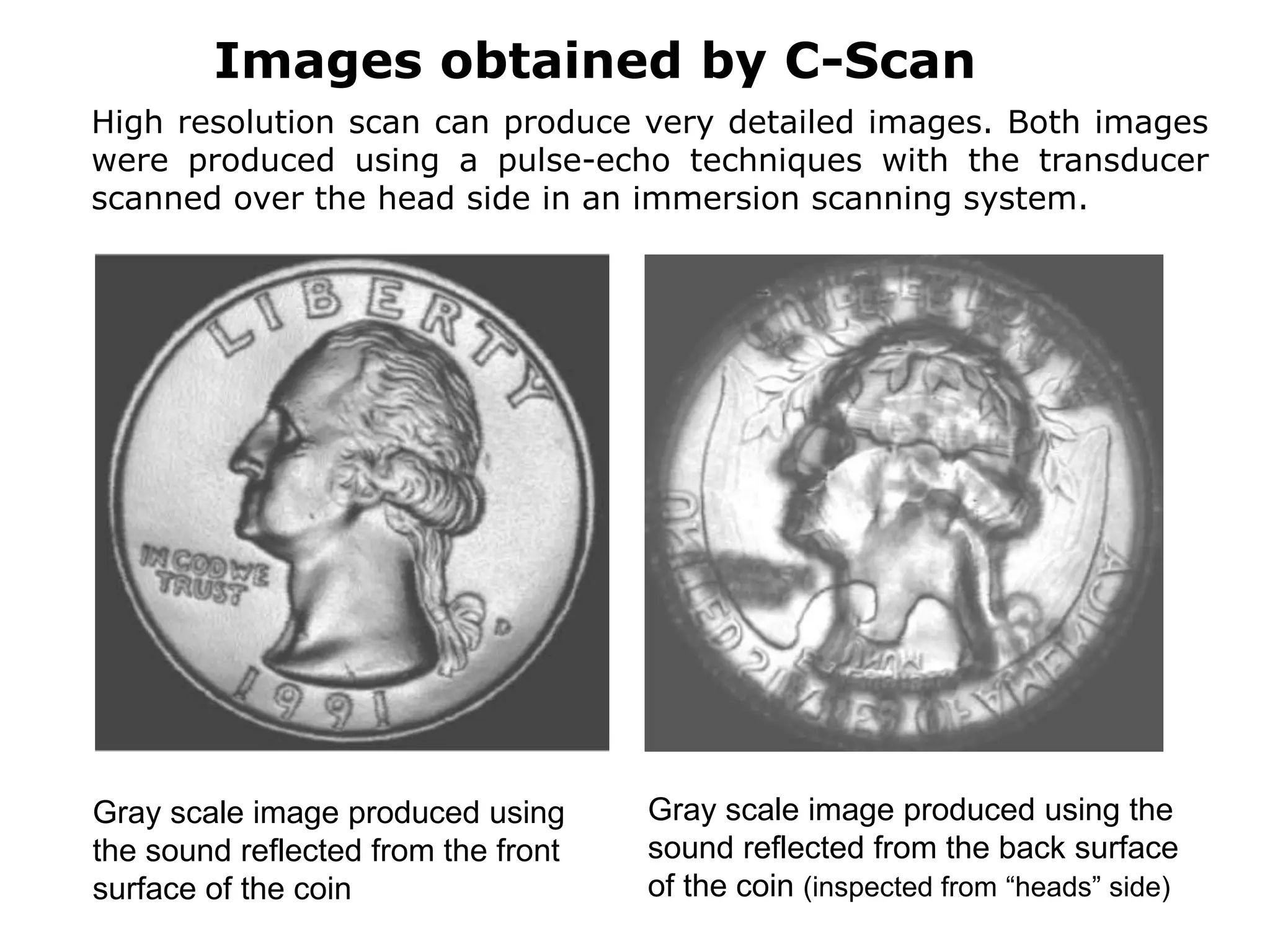 Gray scale image produced using
the sound reflected from the front
surface of the coin
Gray scale image produced using the
sound reflected from the back surface
of the coin (inspected from “heads” side)
High resolution scan can produce very detailed images. Both images
were produced using a pulse-echo techniques with the transducer
scanned over the head side in an immersion scanning system.
Images obtained by C-Scan
 