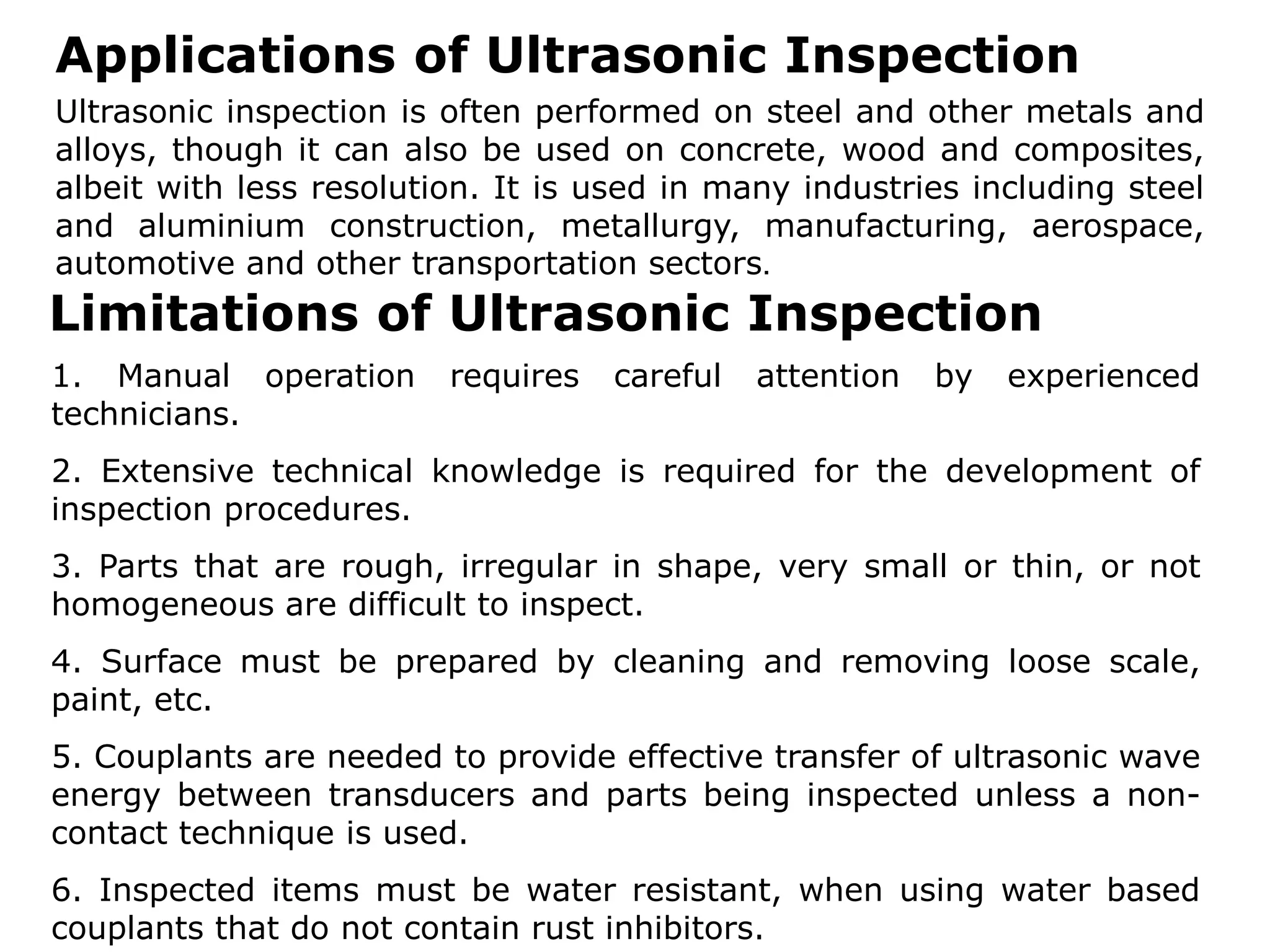 Applications of Ultrasonic Inspection
Ultrasonic inspection is often performed on steel and other metals and
alloys, though it can also be used on concrete, wood and composites,
albeit with less resolution. It is used in many industries including steel
and aluminium construction, metallurgy, manufacturing, aerospace,
automotive and other transportation sectors.
Limitations of Ultrasonic Inspection
1. Manual operation requires careful attention by experienced
technicians.
2. Extensive technical knowledge is required for the development of
inspection procedures.
3. Parts that are rough, irregular in shape, very small or thin, or not
homogeneous are difficult to inspect.
4. Surface must be prepared by cleaning and removing loose scale,
paint, etc.
5. Couplants are needed to provide effective transfer of ultrasonic wave
energy between transducers and parts being inspected unless a non-
contact technique is used.
6. Inspected items must be water resistant, when using water based
couplants that do not contain rust inhibitors.
 