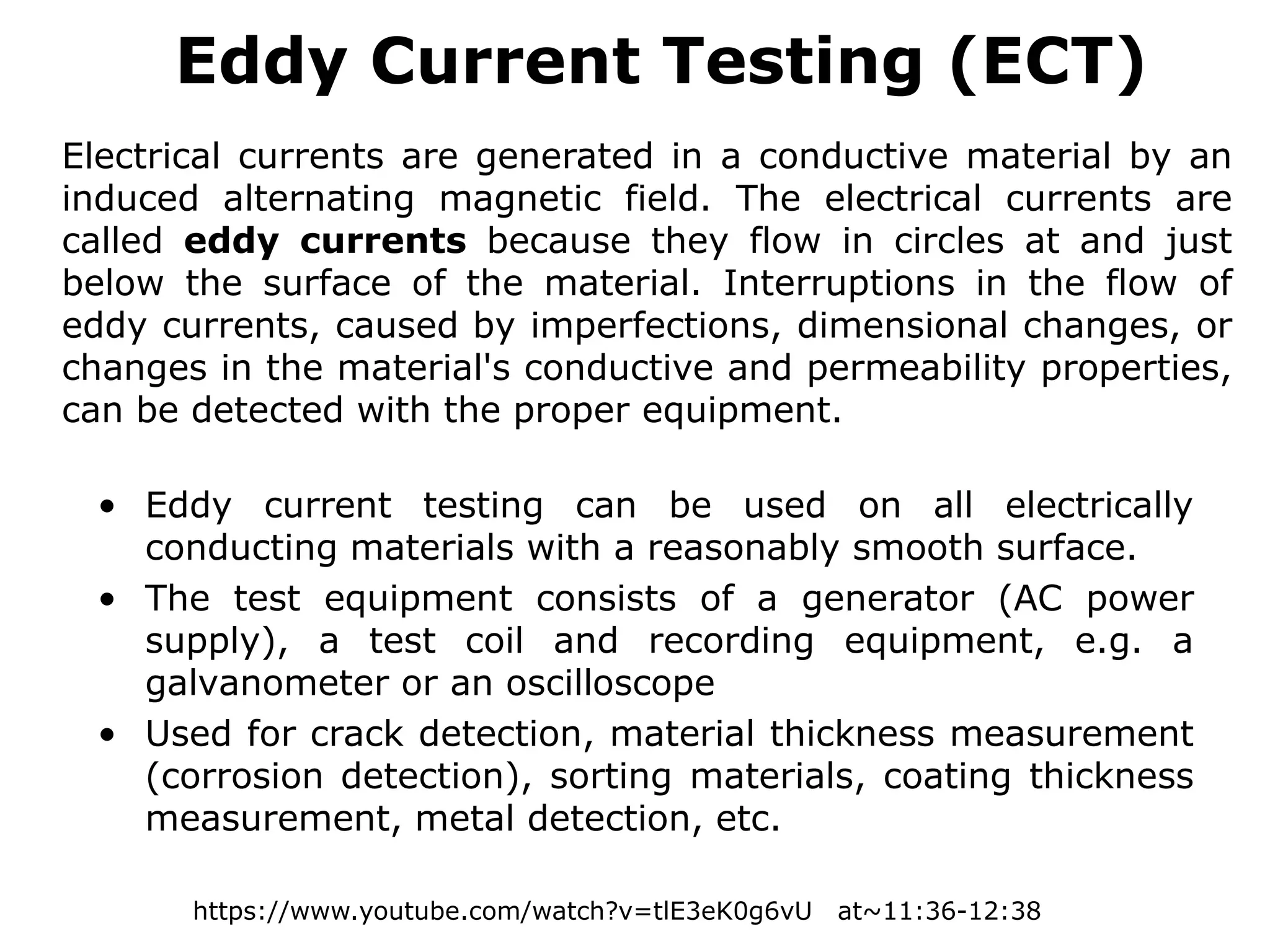 • Eddy current testing can be used on all electrically
conducting materials with a reasonably smooth surface.
• The test equipment consists of a generator (AC power
supply), a test coil and recording equipment, e.g. a
galvanometer or an oscilloscope
• Used for crack detection, material thickness measurement
(corrosion detection), sorting materials, coating thickness
measurement, metal detection, etc.
Eddy Current Testing (ECT)
Electrical currents are generated in a conductive material by an
induced alternating magnetic field. The electrical currents are
called eddy currents because they flow in circles at and just
below the surface of the material. Interruptions in the flow of
eddy currents, caused by imperfections, dimensional changes, or
changes in the material's conductive and permeability properties,
can be detected with the proper equipment.
https://www.youtube.com/watch?v=tlE3eK0g6vU at~11:36-12:38
 