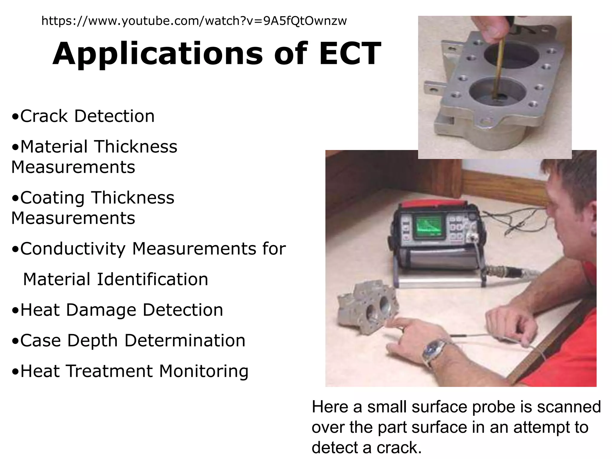 •Crack Detection
•Material Thickness
Measurements
•Coating Thickness
Measurements
•Conductivity Measurements for
Material Identification
•Heat Damage Detection
•Case Depth Determination
•Heat Treatment Monitoring
Applications of ECT
Here a small surface probe is scanned
over the part surface in an attempt to
detect a crack.
https://www.youtube.com/watch?v=9A5fQtOwnzw
 