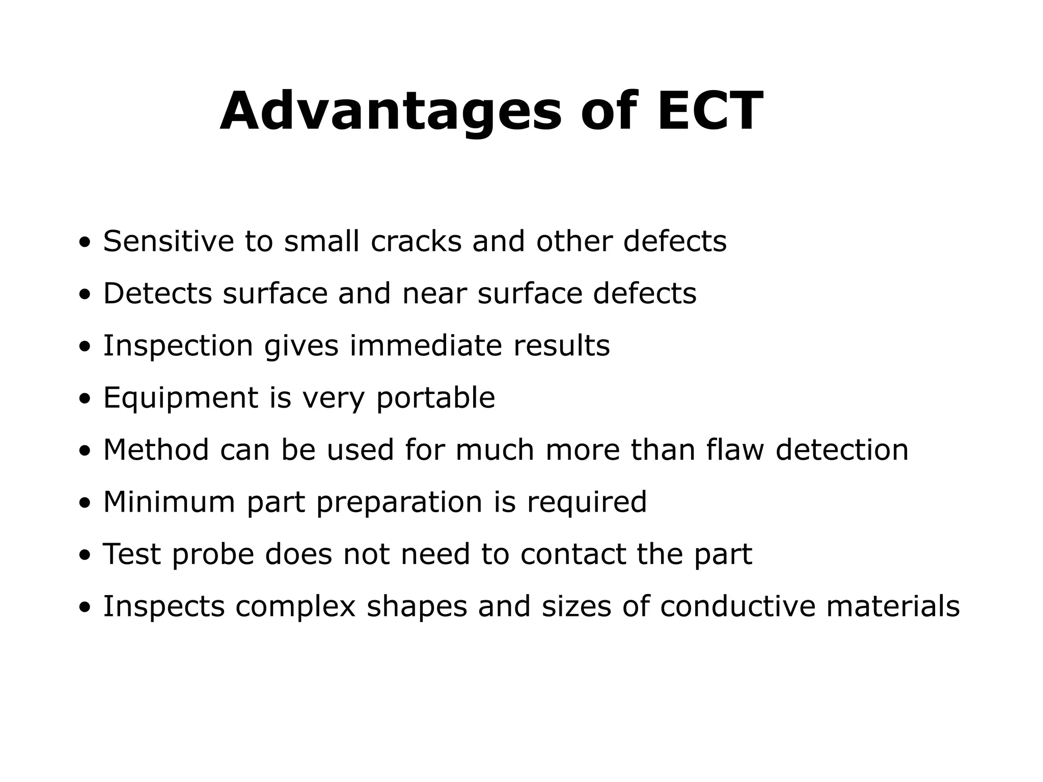 • Sensitive to small cracks and other defects
• Detects surface and near surface defects
• Inspection gives immediate results
• Equipment is very portable
• Method can be used for much more than flaw detection
• Minimum part preparation is required
• Test probe does not need to contact the part
• Inspects complex shapes and sizes of conductive materials
Advantages of ECT
 