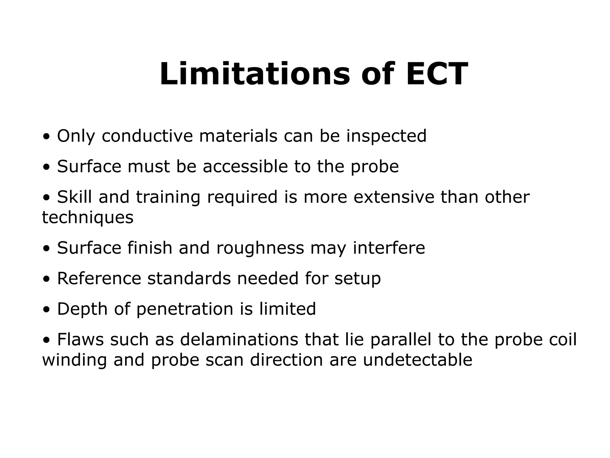 • Only conductive materials can be inspected
• Surface must be accessible to the probe
• Skill and training required is more extensive than other
techniques
• Surface finish and roughness may interfere
• Reference standards needed for setup
• Depth of penetration is limited
• Flaws such as delaminations that lie parallel to the probe coil
winding and probe scan direction are undetectable
Limitations of ECT
 