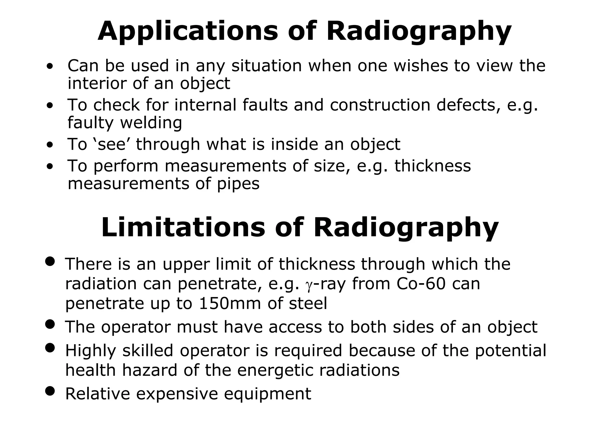 Applications of Radiography
• Can be used in any situation when one wishes to view the
interior of an object
• To check for internal faults and construction defects, e.g.
faulty welding
• To ‘see’ through what is inside an object
• To perform measurements of size, e.g. thickness
measurements of pipes
Limitations of Radiography
• There is an upper limit of thickness through which the
radiation can penetrate, e.g. -ray from Co-60 can
penetrate up to 150mm of steel
• The operator must have access to both sides of an object
• Highly skilled operator is required because of the potential
health hazard of the energetic radiations
• Relative expensive equipment
 