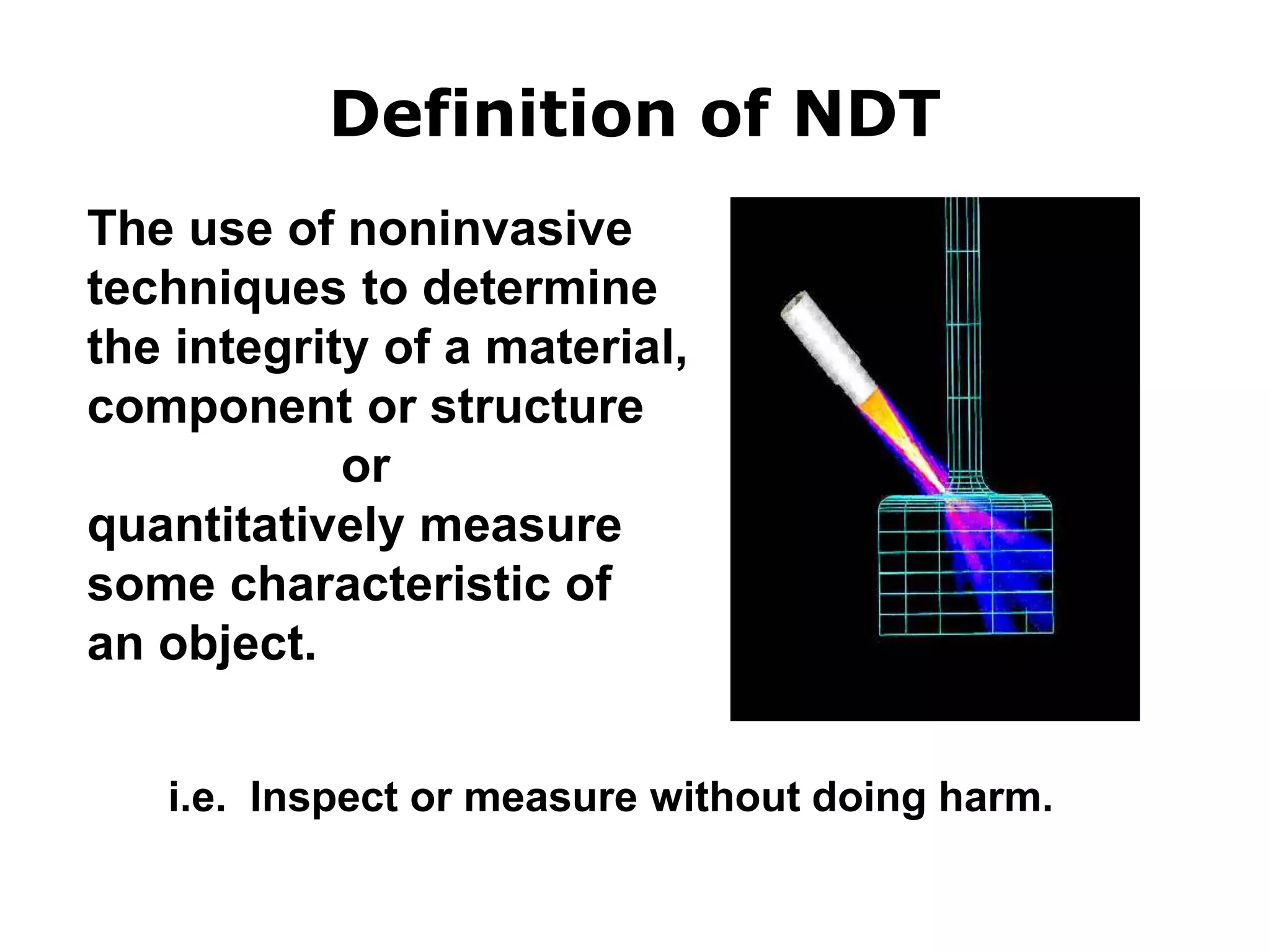 The use of noninvasive
techniques to determine
the integrity of a material,
component or structure
or
quantitatively measure
some characteristic of
an object.
i.e. Inspect or measure without doing harm.
Definition of NDT
 