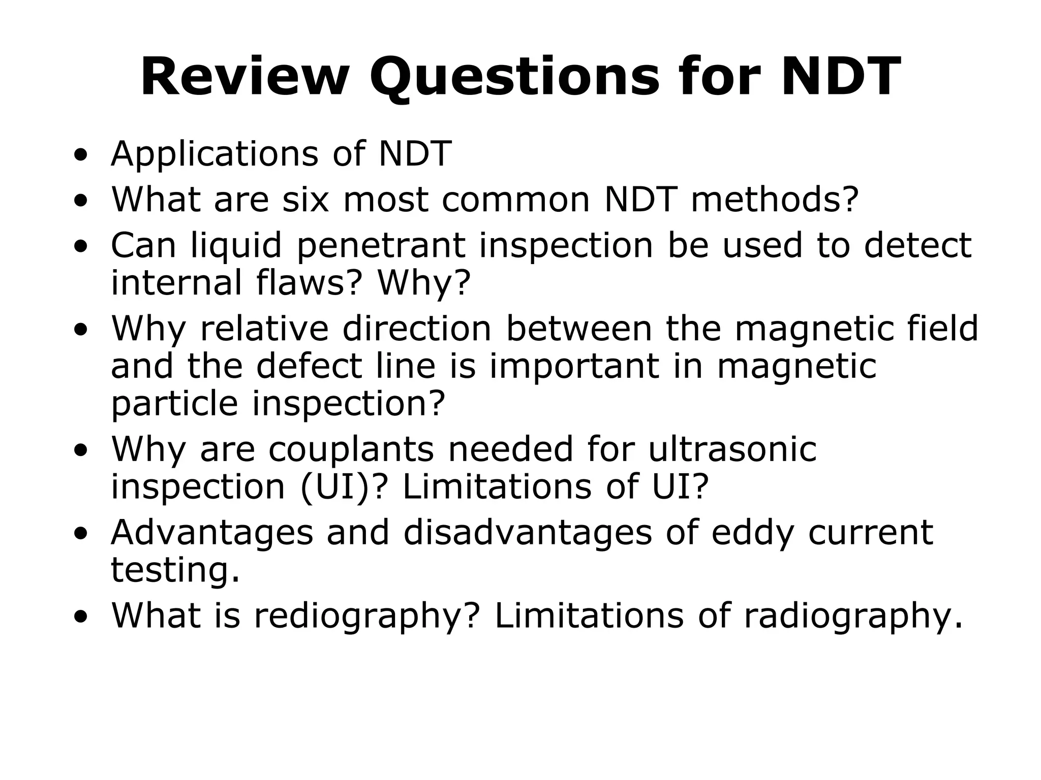 Review Questions for NDT
• Applications of NDT
• What are six most common NDT methods?
• Can liquid penetrant inspection be used to detect
internal flaws? Why?
• Why relative direction between the magnetic field
and the defect line is important in magnetic
particle inspection?
• Why are couplants needed for ultrasonic
inspection (UI)? Limitations of UI?
• Advantages and disadvantages of eddy current
testing.
• What is rediography? Limitations of radiography.
 