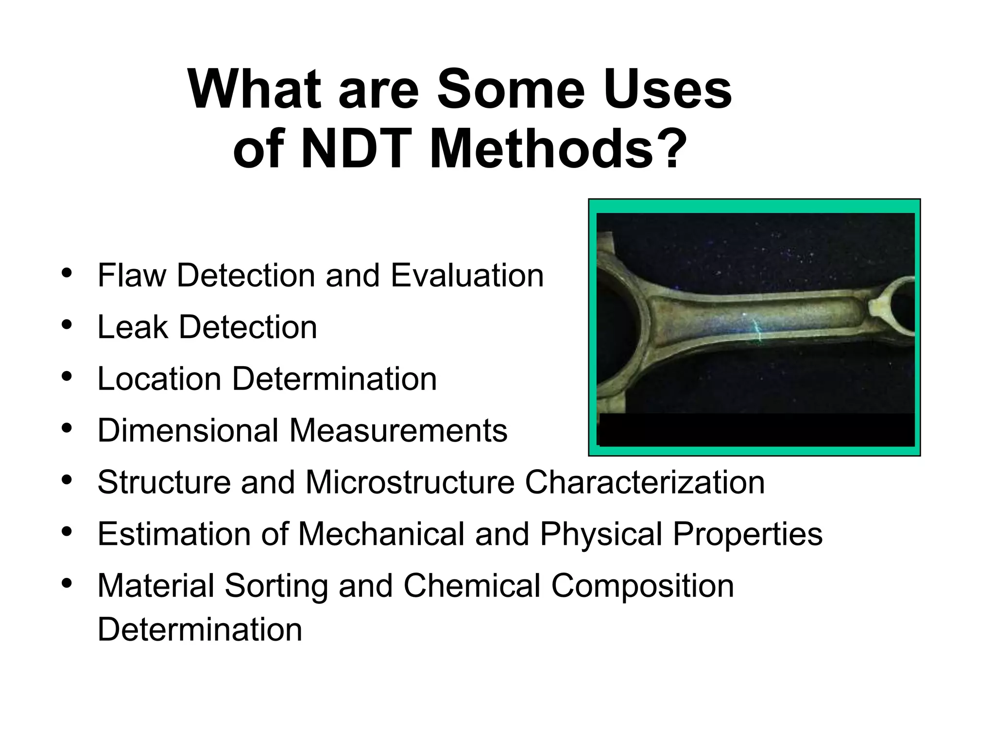 What are Some Uses
of NDT Methods?
• Flaw Detection and Evaluation
• Leak Detection
• Location Determination
• Dimensional Measurements
• Structure and Microstructure Characterization
• Estimation of Mechanical and Physical Properties
• Material Sorting and Chemical Composition
Determination
Fluorescent penetrant indication
 