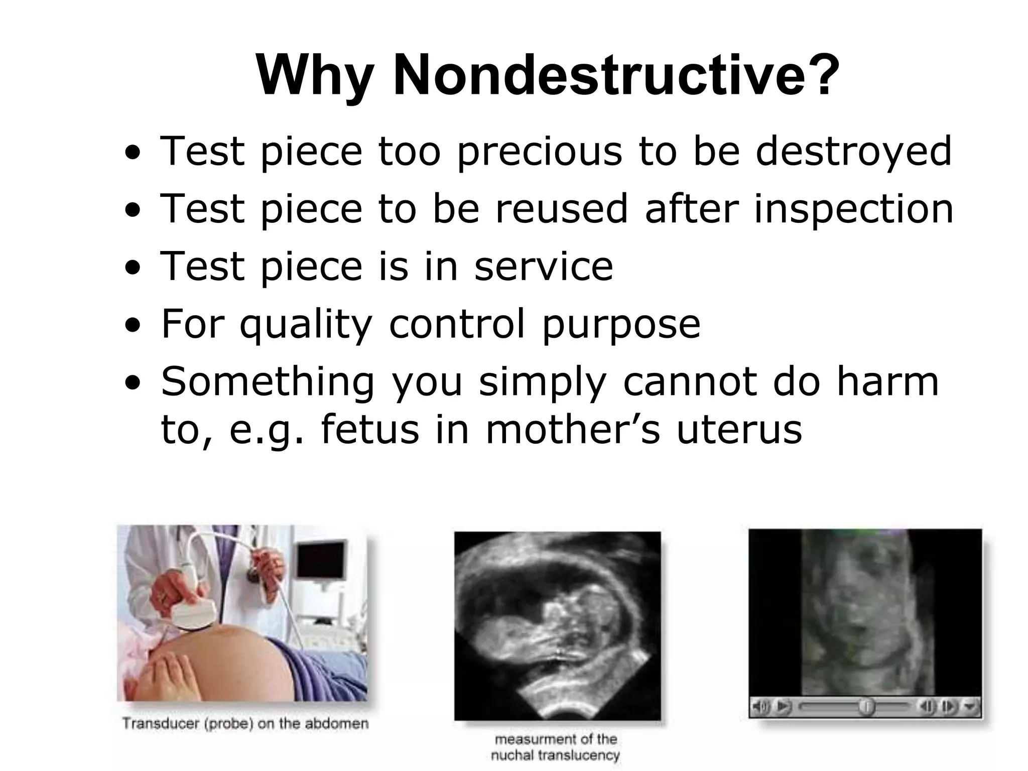 Why Nondestructive?
• Test piece too precious to be destroyed
• Test piece to be reused after inspection
• Test piece is in service
• For quality control purpose
• Something you simply cannot do harm
to, e.g. fetus in mother’s uterus
 
