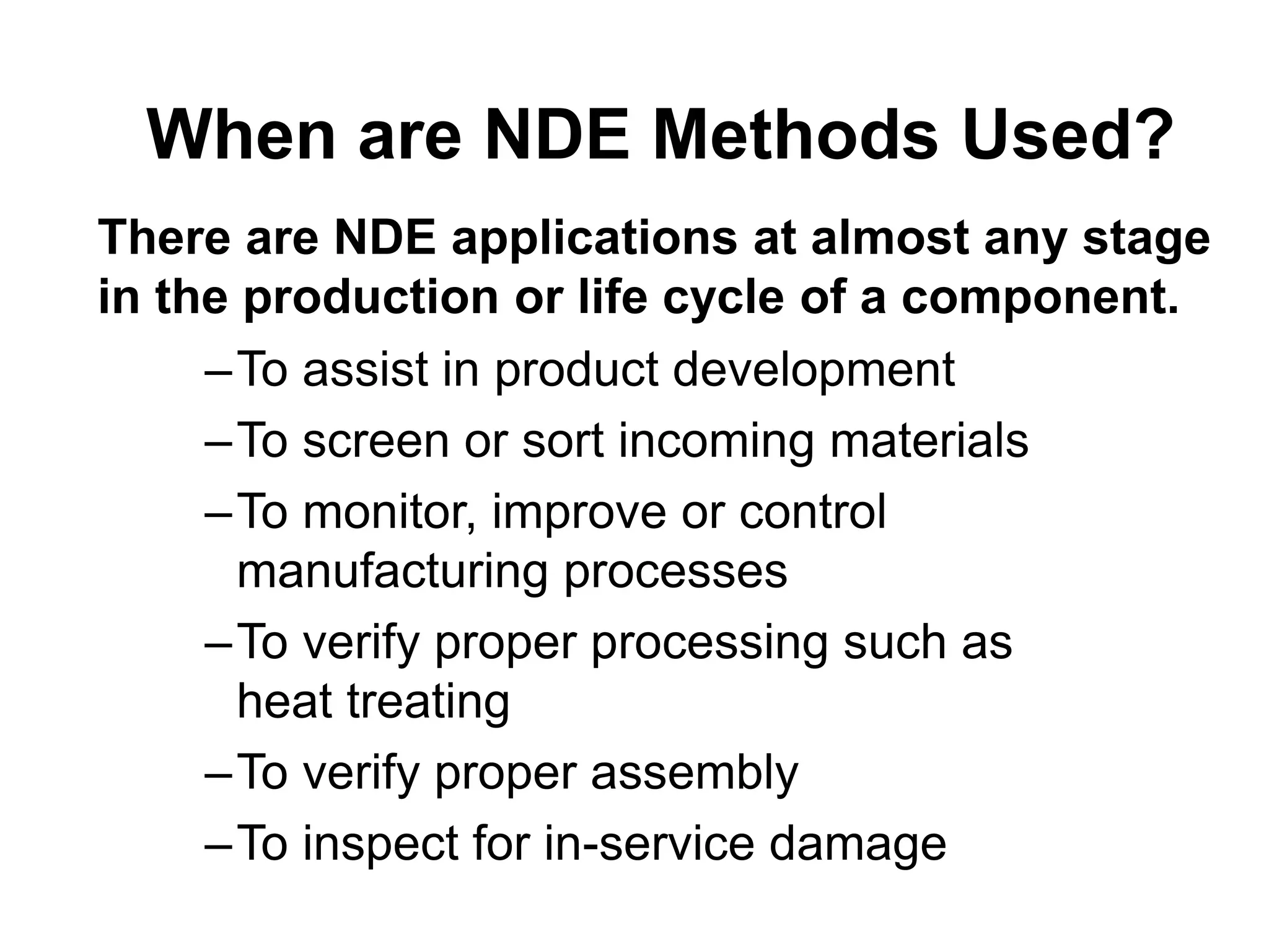 When are NDE Methods Used?
–To assist in product development
–To screen or sort incoming materials
–To monitor, improve or control
manufacturing processes
–To verify proper processing such as
heat treating
–To verify proper assembly
–To inspect for in-service damage
There are NDE applications at almost any stage
in the production or life cycle of a component.
 