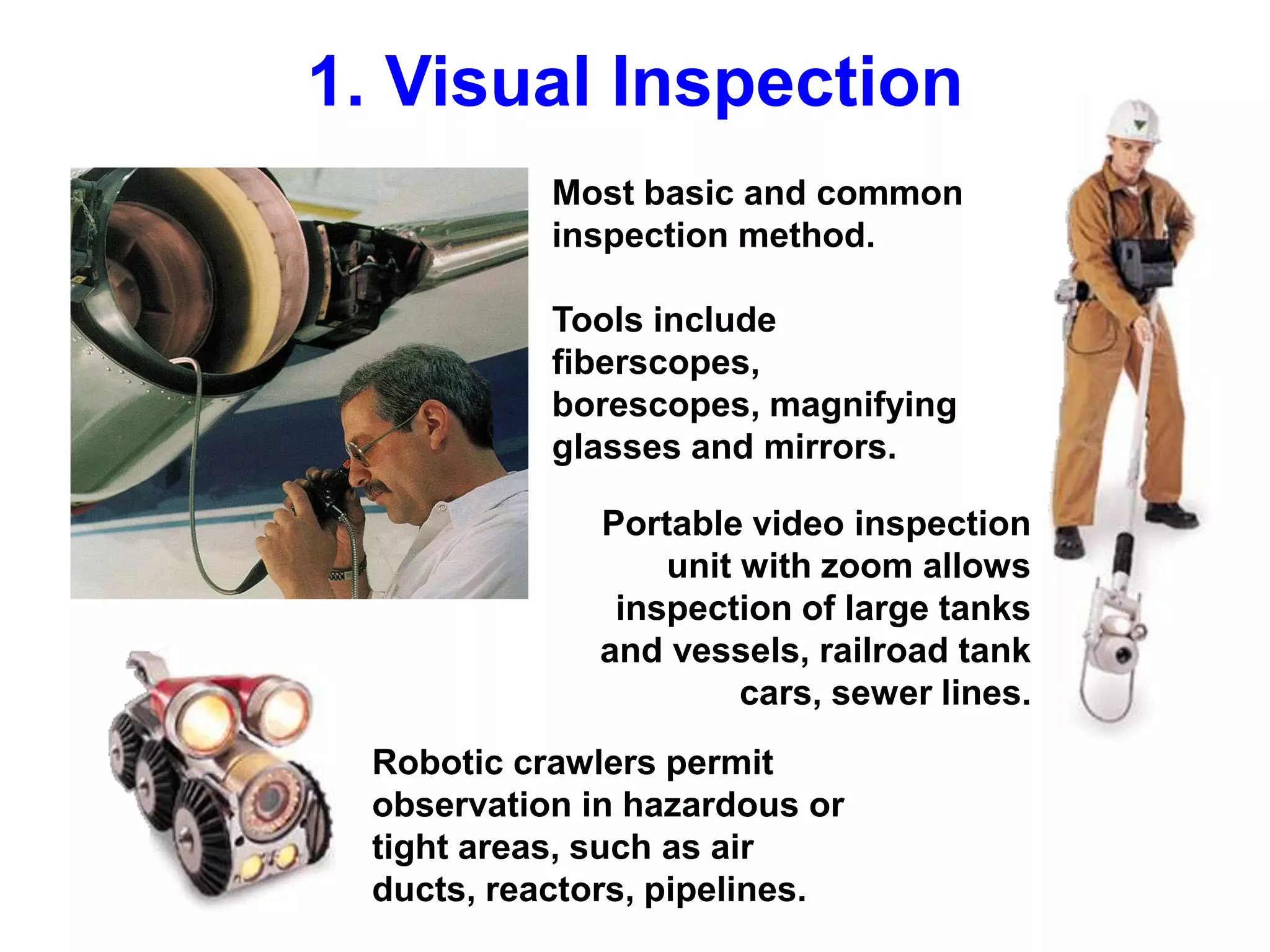Most basic and common
inspection method.
Tools include
fiberscopes,
borescopes, magnifying
glasses and mirrors.
Robotic crawlers permit
observation in hazardous or
tight areas, such as air
ducts, reactors, pipelines.
Portable video inspection
unit with zoom allows
inspection of large tanks
and vessels, railroad tank
cars, sewer lines.
1. Visual Inspection
 