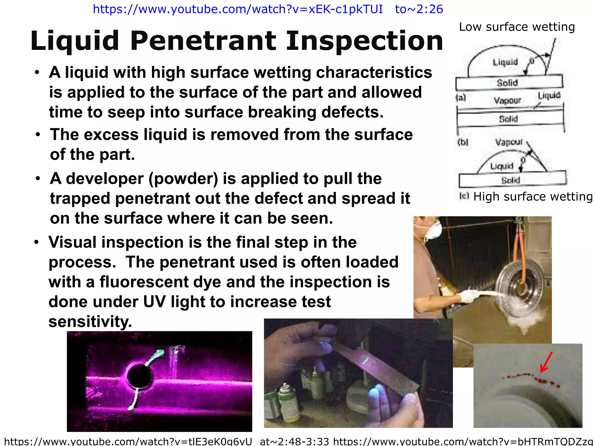 https://www.youtube.com/watch?v=tlE3eK0g6vU at~2:48-3:33 https://www.youtube.com/watch?v=bHTRmTQDZzg
• A liquid with high surface wetting characteristics
is applied to the surface of the part and allowed
time to seep into surface breaking defects.
• The excess liquid is removed from the surface
of the part.
• A developer (powder) is applied to pull the
trapped penetrant out the defect and spread it
on the surface where it can be seen.
• Visual inspection is the final step in the
process. The penetrant used is often loaded
with a fluorescent dye and the inspection is
done under UV light to increase test
sensitivity.
Liquid Penetrant Inspection
High surface wetting
Low surface wetting
https://www.youtube.com/watch?v=xEK-c1pkTUI to~2:26
 