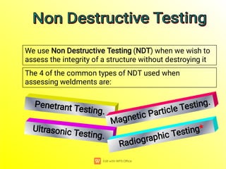 The 4 of the common types of NDT used when
assessing weldments are:
Penetrant Testing.
We use Non Destructive Testing (NDT) when we wish to
assess the integrity of a structure without destroying it
Magnetic Particle Testing.
Ultrasonic Testing.
Radiographic Testing*
Non Destructive Testing
Non Destructive Testing
Non Destructive Testing
Non Destructive Testing
 
