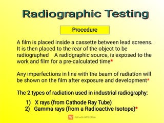 The 2 types of radiation used in industrial radiography:
1) X rays (from Cathode Ray Tube)
2) Gamma rays (from a Radioactive Isotope)*
Any imperfections in line with the beam of radiation will
be shown on the ﬁlm after exposure and development*
A ﬁlm is placed inside a cassette between lead screens.
It is then placed to the rear of the object to be
radiographed A radiographic source, is exposed to the
work and ﬁlm for a pre-calculated time*
Procedure
Radiographic Testing
Radiographic Testing
Radiographic Testing
Radiographic Testing
 