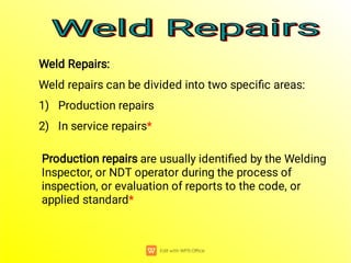 Weld Repairs
Weld Repairs
Weld Repairs
Weld Repairs
Weld Repairs:
Weld repairs can be divided into two speciﬁc areas:
1) Production repairs
2) In service repairs*
Production repairs are usually identiﬁed by the Welding
Inspector, or NDT operator during the process of
inspection, or evaluation of reports to the code, or
applied standard*
 