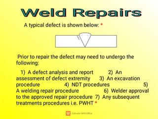 Weld Repairs
Weld Repairs
Weld Repairs
Weld Repairs
A typical defect is shown below: *
Prior to repair the defect may need to undergo the
following:
1) A defect analysis and report 2) An
assessment of defect extremity 3) An excavation
procedure 4) NDT procedures 5)
A welding repair procedure 6) Welder approval
to the approved repair procedure 7) Any subsequent
treatments procedures i.e. PWHT *
 