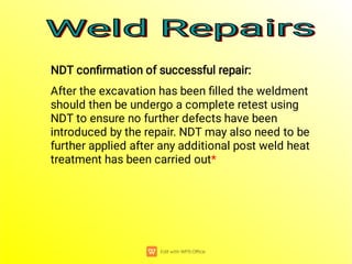 NDT conﬁrmation of successful repair:
After the excavation has been ﬁlled the weldment
should then be undergo a complete retest using
NDT to ensure no further defects have been
introduced by the repair. NDT may also need to be
further applied after any additional post weld heat
treatment has been carried out*
Weld Repairs
Weld Repairs
Weld Repairs
Weld Repairs
 