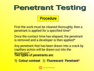 Two types of penetrants are:
Colour contrast Fluorescent Penetrant
Colour contrast Fluorescent Penetrant
1) Colour contrast 2) Fluorescent Penetrant*
Any penetrant that has been drawn into a crack by
capillary action will be drawn out into the
developer*
Once the contact time has elapsed, the penetrant
is removed and a developer is then applied*
First the work must be cleaned thoroughly, then a
penetrant is applied for a speciﬁed time*
Penetrant Testing
Penetrant Testing
Penetrant Testing
Penetrant Testing
Procedure
 