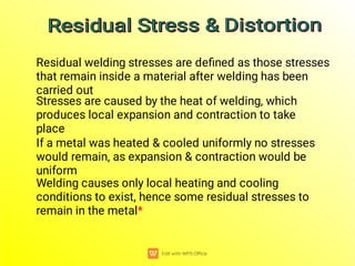 Residual welding stresses are deﬁned as those stresses
that remain inside a material after welding has been
carried out
Stresses are caused by the heat of welding, which
produces local expansion and contraction to take
place
If a metal was heated & cooled uniformly no stresses
would remain, as expansion & contraction would be
uniform
Welding causes only local heating and cooling
conditions to exist, hence some residual stresses to
remain in the metal*
Residual Stress & Distortion
Residual Stress & Distortion
Residual Stress & Distortion
Residual Stress & Distortion
 