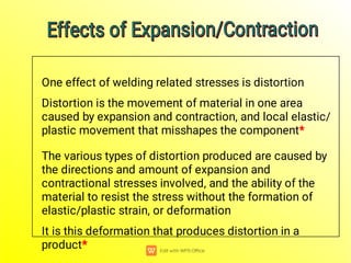 One effect of welding related stresses is distortion
Distortion is the movement of material in one area
caused by expansion and contraction, and local elastic/
plastic movement that misshapes the component*
The various types of distortion produced are caused by
the directions and amount of expansion and
contractional stresses involved, and the ability of the
material to resist the stress without the formation of
elastic/plastic strain, or deformation
It is this deformation that produces distortion in a
product*
Effects of Expansion/Contraction
Effects of Expansion/Contraction
Effects of Expansion/Contraction
Effects of Expansion/Contraction
 
