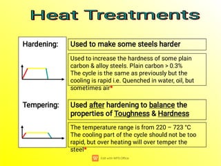 Hardening: Used to make some steels harder
Used to increase the hardness of some plain
carbon & alloy steels. Plain carbon > 0.3%
The cycle is the same as previously but the
cooling is rapid i.e. Quenched in water, oil, but
sometimes air*
Tempering: Used after hardening to balance the
properties of Toughness & Hardness
The temperature range is from 220 – 723 °C
The cooling part of the cycle should not be too
rapid, but over heating will over temper the
steel*
Heat Treatments
Heat Treatments
Heat Treatments
Heat Treatments
 