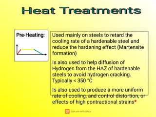 Pre-Heating: Used mainly on steels to retard the
cooling rate of a hardenable steel and
reduce the hardening effect (Martensite
formation)
Is also used to help diffusion of
Hydrogen from the HAZ of hardenable
steels to avoid hydrogen cracking.
Typically < 350 °C
Is also used to produce a more uniform
rate of cooling, and control distortion, or
effects of high contractional strains*
Heat Treatments
Heat Treatments
Heat Treatments
Heat Treatments
 