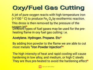 A jet of pure oxygen reacts with high temperature iron
(>1100  C) to produce Fe3 O4 by exothermic reaction.
This dross is then removed by the pressure of the
oxygen jet*
Oxy/Fuel Gas Cutting
Oxy/Fuel Gas Cutting
Oxy/Fuel Gas Cutting
Oxy/Fuel Gas Cutting
Different types of fuel gases may be used for the pre-
heating ﬂame in oxy fuel gas cutting: i.e.
Acetylene. Hydrogen. Propane. Etc*
By adding Iron powder to the ﬂame we are able to cut
most metals “Iron Powder Injection”*
The high intensity of heat and rapid cooling will cause
hardening in low alloy, and medium, or high C steels
They are thus pre-heated to avoid the hardening effect*
 