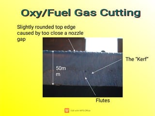 Oxy/Fuel Gas Cutting
Oxy/Fuel Gas Cutting
Oxy/Fuel Gas Cutting
Oxy/Fuel Gas Cutting
Slightly rounded top edge
caused by too close a nozzle
gap
50m
m
The “Kerf”
Flutes
 