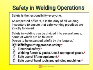 Safety is the responsibility everyone.
As respected oﬃcers, it is the duty of all welding
inspectors to ensure that safe working practices are
strictly followed.
Safety in welding can be divided into several areas,
some of which are as follows:
(Areas to be expanded brieﬂy by the lecturer/
presenter)
1) Welding/cutting process safety.*
2) Electrical safety.*
3) Welding fumes & gases. Use & storage of gases.*
4) Safe use of lifting equipment.*
5) Safe use of hand tools and grinding machines.*
Safety in Welding Operations
Safety in Welding Operations
Safety in Welding Operations
Safety in Welding Operations
 