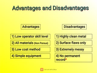 Advantages Disadvantages
4) Simple equipment 4) No permanent
record*
3) Extremely messy
2) Surface ﬂaws only
1) Highly clean metal
3) Low cost method
2) All materials (Non Porous)
1) Low operator skill level
Advantages and Disadvantages
Advantages and Disadvantages
Advantages and Disadvantages
Advantages and Disadvantages
 