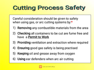 1)
2)
3)
4)
5)
6)
Removing any combustible materials from the area
Checking all containers to be cut are fume free and
have a Permit to Work
Providing ventilation and extraction where required
Ensuring good gas safety is being practised
Keeping oil and grease away from oxygen
Using ear defenders when arc air cutting
Careful consideration should be given to safety
when using gas, or arc cutting systems by:*
Cutting Process Safety
Cutting Process Safety
Cutting Process Safety
Cutting Process Safety
 