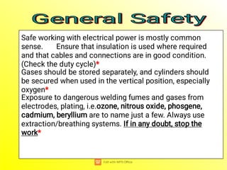 Safe working with electrical power is mostly common
sense. Ensure that insulation is used where required
and that cables and connections are in good condition.
(Check the duty cycle)*
Gases should be stored separately, and cylinders should
be secured when used in the vertical position, especially
oxygen*
Exposure to dangerous welding fumes and gases from
electrodes, plating, i.e.ozone, nitrous oxide, phosgene,
cadmium, beryllium are to name just a few. Always use
extraction/breathing systems. If in any doubt, stop the
work*
General Safety
General Safety
General Safety
General Safety
 