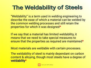 “Weldability” is a term used in welding engineering to
describe the ease of which a material can be welded by
the common welding processes and still retain the
properties for which it was designed*
If we say that a material has limited weldability, it
means that we need to take special measures to
ensure that the properties as required are maintained*
Most materials are weldable with certain processes.
weldability
weldability
The weldability of steel is mainly dependant on carbon
content & alloying, though most steels have a degree of
weldability*
The Weldability of Steels
The Weldability of Steels
The Weldability of Steels
The Weldability of Steels
 