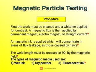 1) Wet ink 2) Dry powder 3) Fluorescent ink
1) Wet ink 2) Dry powder 3) Fluorescent ink
1) Wet ink 2) Dry powder 3) Fluorescent ink
1) Wet ink 2) Dry powder 3) Fluorescent ink
1) Wet ink 2) Dry powder 3) Fluorescent ink
1) Wet ink 2) Dry powder 3) Fluorescent ink
The types of magnetic media used are:
1) Wet ink 2) Dry powder 3) Fluorescent ink*
The weld length must be crossed at 90° by the magnetic
ﬁeld*
A magnetic ink is applied which will concentrate in
areas of ﬂux leakage, as those caused by ﬂaws*
First the work must be cleaned and a whitener applied
for contrast. A magnetic ﬂux is then applied by
permanent magnet, electro magnet, or straight current*
Procedure
Magnetic Particle Testing
Magnetic Particle Testing
Magnetic Particle Testing
Magnetic Particle Testing
 
