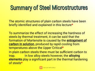The atomic structures of plain carbon steels have been
brieﬂy identiﬁed and explained in this lecture*
To summarize the effect of increasing the hardness of
steels by thermal treatment, it can be said that the
formation of Martensite is caused by the entrapment of
carbon in solution, produced by rapid cooling from
temperatures above the Upper Critical*
In plain carbon steels there must be suﬃcient carbon to
trap. In low alloy steels however, the alloying
elements play a signiﬁcant part in the thermal hardening
of steels*
Summary of Steel Microstructures
Summary of Steel Microstructures
Summary of Steel Microstructures
Summary of Steel Microstructures
 