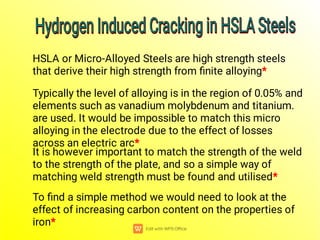 To ﬁnd a simple method we would need to look at the
effect of increasing carbon content on the properties of
iron*
It is however important to match the strength of the weld
to the strength of the plate, and so a simple way of
matching weld strength must be found and utilised*
Typically the level of alloying is in the region of 0.05% and
elements such as vanadium molybdenum and titanium.
are used. It would be impossible to match this micro
alloying in the electrode due to the effect of losses
across an electric arc*
HSLA or Micro-Alloyed Steels are high strength steels
that derive their high strength from ﬁnite alloying*
Hydrogen Induced Cracking in HSLA Steels
Hydrogen Induced Cracking in HSLA Steels
Hydrogen Induced Cracking in HSLA Steels
Hydrogen Induced Cracking in HSLA Steels
 