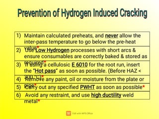 6) Avoid any restraint, and use high ductility weld
metal*
5) Carry out any speciﬁed PWHT as soon as possible*
4) Remove any paint, oil or moisture from the plate or
pipe*
“ ”
“ ”
3) If using a cellulosic E 6010 for the root run, insert
the “Hot pass” as soon as possible. (Before HAZ <
300 °C)*
2) Use Low Hydrogen processes with short arcs &
ensure consumables are correctly baked & stored as
required*
1) Maintain calculated preheats, and never allow the
inter-pass temperature to go below the pre-heat
value*
Prevention of Hydrogen Induced Cracking
Prevention of Hydrogen Induced Cracking
Prevention of Hydrogen Induced Cracking
Prevention of Hydrogen Induced Cracking
 