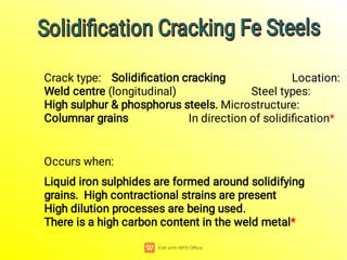 Crack type: Solidiﬁcation cracking Location:
Weld centre (longitudinal) Steel types:
High sulphur & phosphorus steels. Microstructure:
Columnar grains In direction of solidiﬁcation*
Occurs when:
Liquid iron sulphides are formed around solidifying
grains. High contractional strains are present
High dilution processes are being used.
There is a high carbon content in the weld metal*
Solidiﬁcation Cracking Fe Steels
Solidiﬁcation Cracking Fe Steels
Solidiﬁcation Cracking Fe Steels
Solidiﬁcation Cracking Fe Steels
 