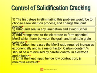 1) The ﬁrst steps in eliminating this problem would be to
choose a low dilution process, and change the joint
design*
2) Grind and seal in any lamination and avoid further
dilution*
3) Add Manganese to the electrode to form spherical
Mn/S which form between the grain and maintain grain
cohesion*
4) As carbon increases the Mn/S ratio required increases
exponentially and is a major factor. Carbon content %
should be a minimised by careful control in electrode
and dilution*
5) Limit the heat input, hence low contraction, &
minimise restraint*
Control of Solidiﬁcation Cracking
Control of Solidiﬁcation Cracking
Control of Solidiﬁcation Cracking
Control of Solidiﬁcation Cracking
 
