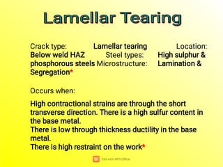 Crack type: Lamellar tearing Location:
Below weld HAZ Steel types: High sulphur &
phosphorous steels Microstructure: Lamination &
Segregation*
Occurs when:
High contractional strains are through the short
transverse direction. There is a high sulfur content in
the base metal.
There is low through thickness ductility in the base
metal.
There is high restraint on the work*
Lamellar Tearing
Lamellar Tearing
Lamellar Tearing
Lamellar Tearing
 