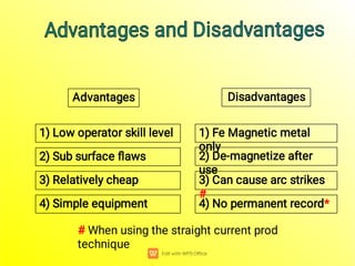 4) No permanent record*
Advantages Disadvantages
4) Simple equipment
3) Can cause arc strikes
#
2) De-magnetize after
use
1) Fe Magnetic metal
only
3) Relatively cheap
2) Sub surface ﬂaws
1) Low operator skill level
Advantages and Disadvantages
Advantages and Disadvantages
# When using the straight current prod
technique
 