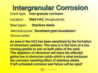 Crack type: Inter-granular corrosion
Location: Weld HAZ. (longitudinal)
Steel types: Stainless steels
Microstructure: Sensitised grain boundaries*
Occurs when:
An area in the HAZ has been sensitised by the formation
of chromium carbides. This area is in the form of a line
running parallel to and on both sides of the weld.
This depletion of chromium will leave the effected
grains low in chromium oxide which is what produces
the corrosion resisting effect of stainless steels.
If left untreated corrosion and failure will be rapid*
Intergranular Corrosion
Intergranular Corrosion
Intergranular Corrosion
Intergranular Corrosion
 